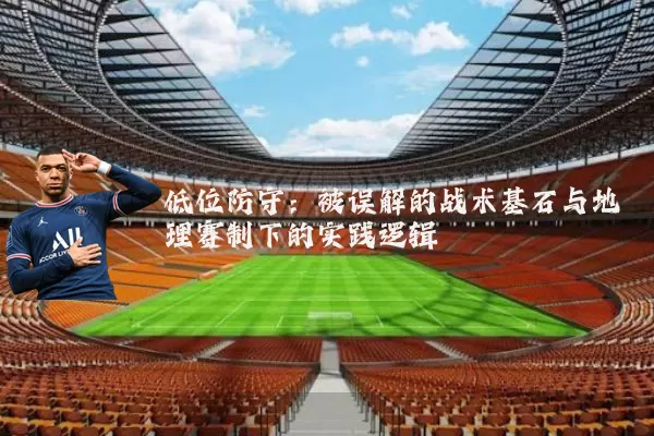 低位防守：被误解的战术基石与地理赛制下的实践逻辑