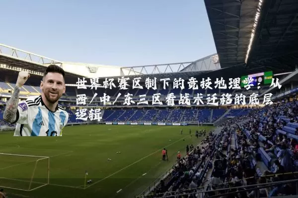 世界杯赛区制下的竞技地理学:从西/中/东三区看战术迁移的底层逻辑