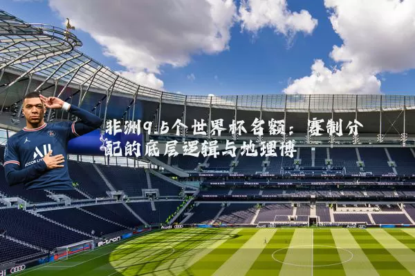 非洲9.5个世界杯名额:赛制分配的底层逻辑与地理博弈