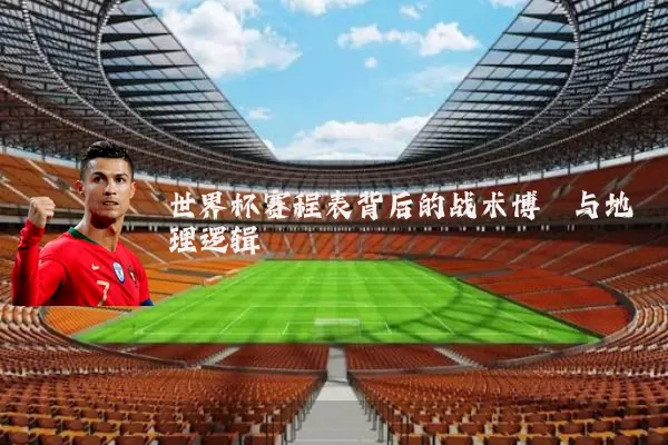 世界杯赛程表背后的战术博弈与地理逻辑