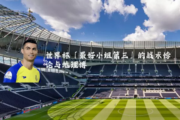 世界杯「最好小组第三」的战术悖论与地理博弈