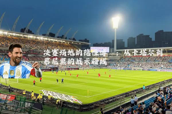 决赛场地的隐性博弈:从卡塔尔到慕尼黑的战术暗线